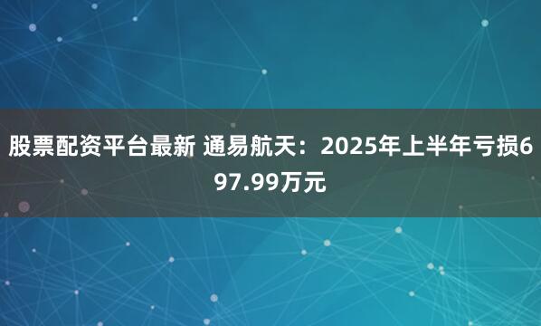 股票配资平台最新 通易航天：2025年上半年亏损697.99万元