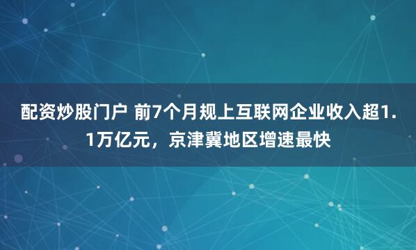 配资炒股门户 前7个月规上互联网企业收入超1.1万亿元，京津冀地区增速最快