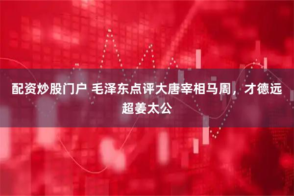 配资炒股门户 毛泽东点评大唐宰相马周，才德远超姜太公