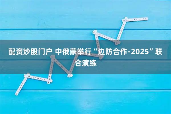 配资炒股门户 中俄蒙举行“边防合作-2025”联合演练