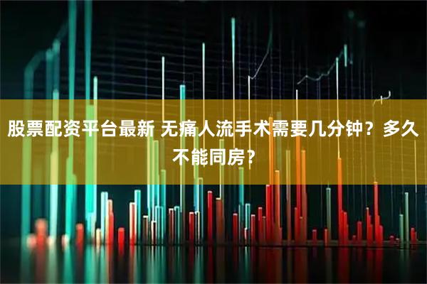 股票配资平台最新 无痛人流手术需要几分钟？多久不能同房？