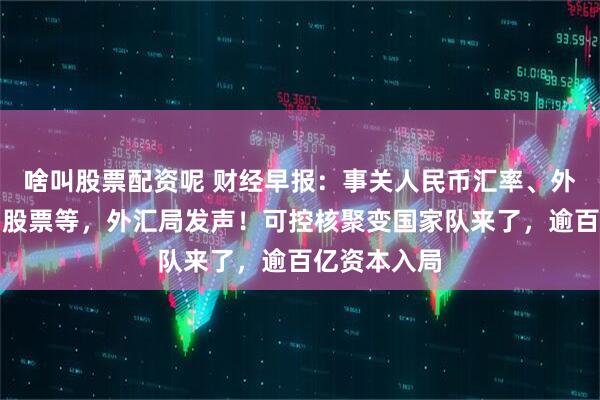 啥叫股票配资呢 财经早报：事关人民币汇率、外资增持境内股票等，外汇局发声！可控核聚变国家队来了，逾百亿资本入局