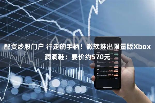 配资炒股门户 行走的手柄！微软推出限量版Xbox洞洞鞋：要价约570元