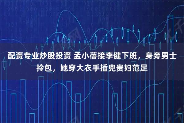 配资专业炒股投资 孟小蓓接李健下班，身旁男士拎包，她穿大衣手插兜贵妇范足