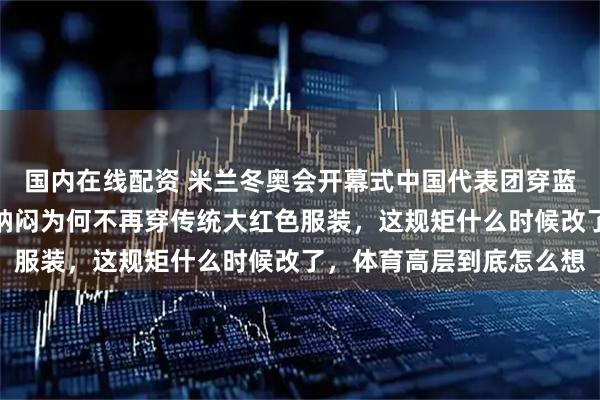 国内在线配资 米兰冬奥会开幕式中国代表团穿蓝色羽绒服、白裤子，我纳闷为何不再穿传统大红色服装，这规矩什么时候改了，体育高层到底怎么想