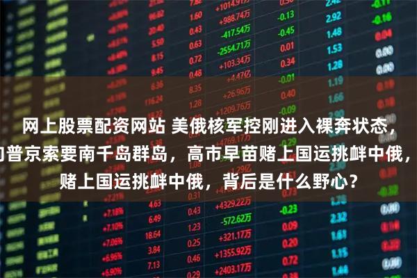 网上股票配资网站 美俄核军控刚进入裸奔状态，日本首相就公开向普京索要南千岛群岛，高市早苗赌上国运挑衅中俄，背后是什么野心？