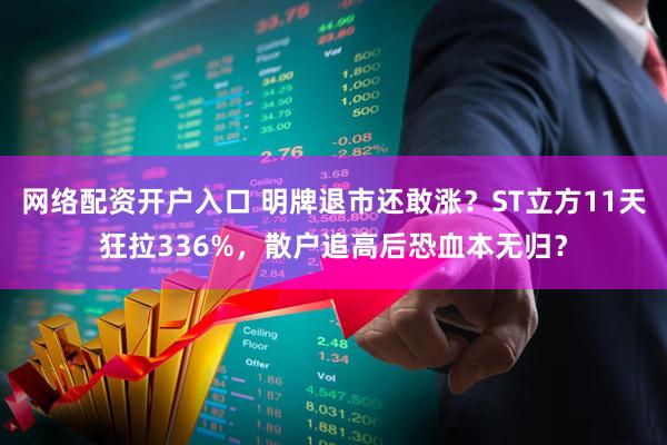 网络配资开户入口 明牌退市还敢涨？ST立方11天狂拉336%，散户追高后恐血本无归？
