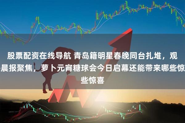 股票配资在线导航 青岛籍明星春晚同台扎堆，观海晨报聚焦，萝卜元宵糖球会今日启幕还能带来哪些惊喜