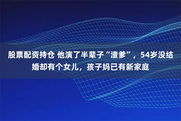 股票配资持仓 他演了半辈子“渣爹”，54岁没结婚却有个女儿，孩子妈已有新家庭