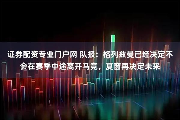 证券配资专业门户网 队报：格列兹曼已经决定不会在赛季中途离开马竞，夏窗再决定未来
