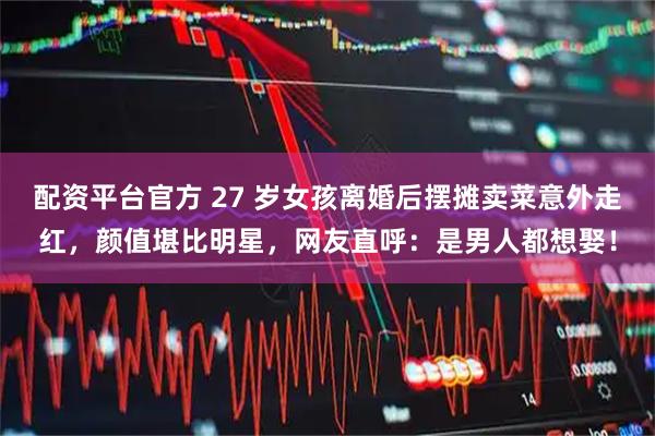 配资平台官方 27 岁女孩离婚后摆摊卖菜意外走红，颜值堪比明星，网友直呼：是男人都想娶！