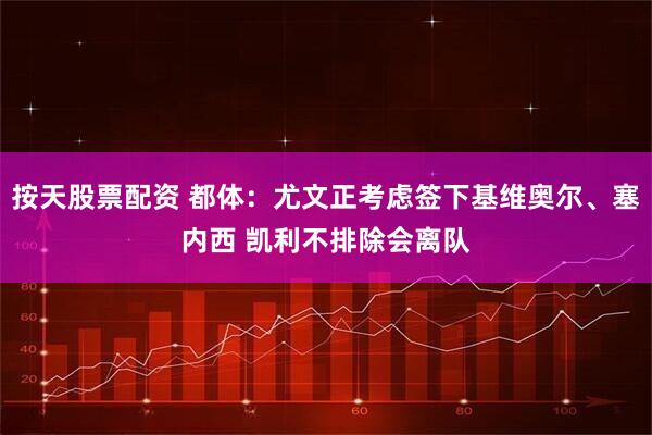 按天股票配资 都体：尤文正考虑签下基维奥尔、塞内西 凯利不排除会离队