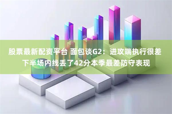 股票最新配资平台 面包谈G2：进攻端执行很差 下半场内线丢了42分本季最差防守表现