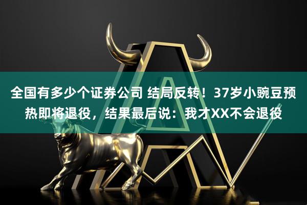 全国有多少个证券公司 结局反转！37岁小豌豆预热即将退役，结果最后说：我才XX不会退役