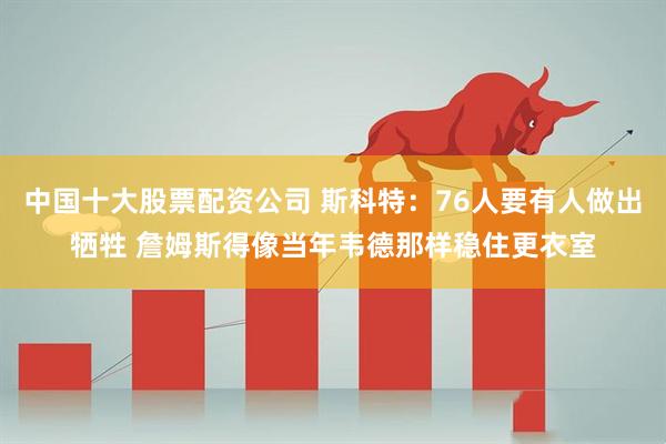中国十大股票配资公司 斯科特：76人要有人做出牺牲 詹姆斯得像当年韦德那样稳住更衣室